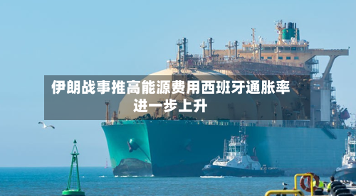 伊朗战事推高能源费用西班牙通胀率进一步上升