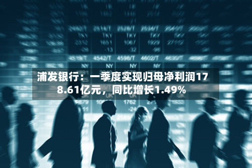 浦发银行：一季度实现归母净利润178.61亿元，同比增长1.49%