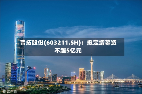 晋拓股份(603211.SH)：拟定增募资不超5亿元-第1张图片