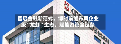 智启金融新范式，博时前瞻布局企业级“龙虾”生态	，赋能资管全链条-第2张图片