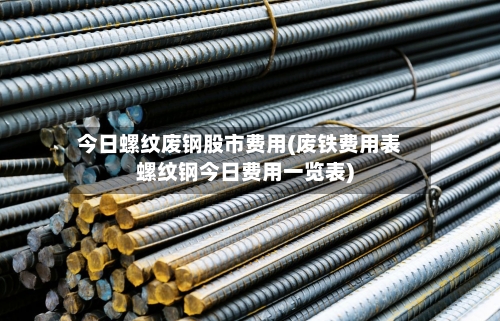 今日螺纹废钢股市费用(废铁费用表螺纹钢今日费用一览表)-第3张图片