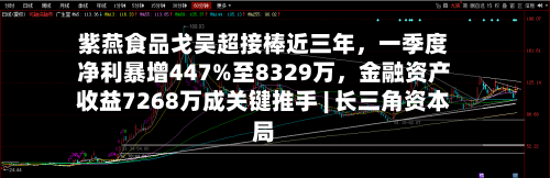 紫燕食品戈吴超接棒近三年，一季度净利暴增447%至8329万，金融资产收益7268万成关键推手 | 长三角资本局-第2张图片