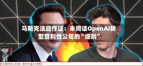 马斯克法庭作证：未阅读OpenAI转型营利性公司的“细则”-第3张图片