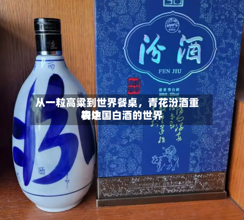 从一粒高粱到世界餐桌	，青花汾酒重构中国白酒的世界表达-第2张图片