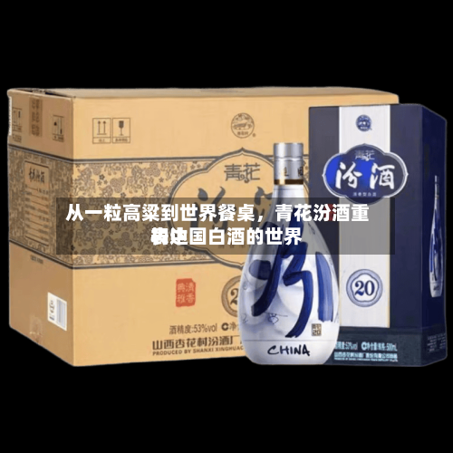 从一粒高粱到世界餐桌，青花汾酒重构中国白酒的世界表达-第1张图片